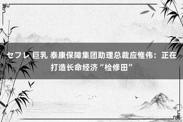 セフレ 巨乳 泰康保障集团助理总裁应惟伟：正在打造长命经济“检修田”