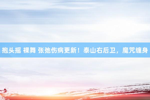 抱头摇 裸舞 张弛伤病更新！泰山右后卫，魔咒缠身