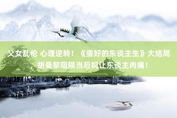 父女乱伦 心理逆转！《蛮好的东谈主生》大结局，胡曼黎阻隔当后妈让东谈主肉痛！