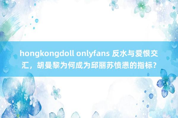 hongkongdoll onlyfans 反水与爱恨交汇，胡曼黎为何成为邱丽苏愤懑的指标？