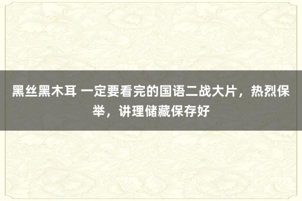 黑丝黑木耳 一定要看完的国语二战大片，热烈保举，讲理储藏保存好