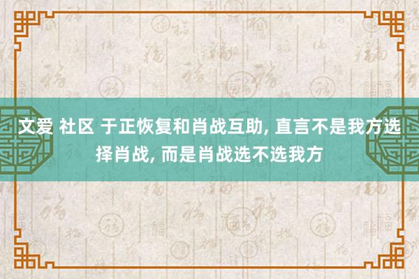 文爱 社区 于正恢复和肖战互助， 直言不是我方选择肖战， 而是肖战选不选我方