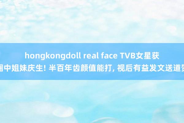 hongkongdoll real face TVB女星获圈中姐妹庆生! 半百年齿颜值能打， 视后有益发文送道贺