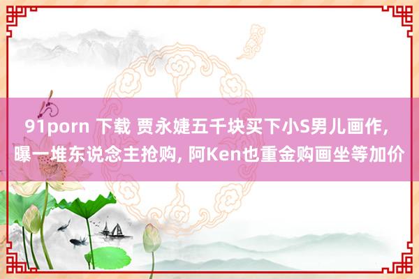 91porn 下载 贾永婕五千块买下小S男儿画作, 曝一堆东说念主抢购, 阿Ken也重金购画坐等加价
